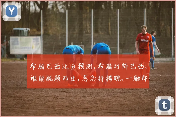 希腊巴西比分预测,希腊对阵巴西,谁能脱颖而出,悬念待揭晓,一触即发