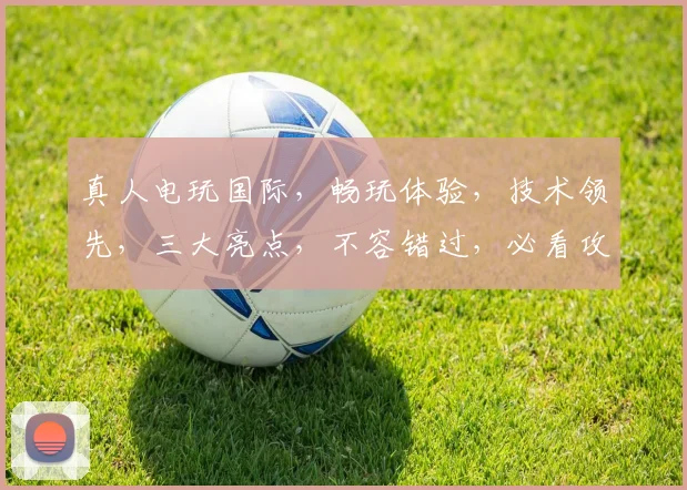 真人电玩国际，畅玩体验，技术领先，三大亮点，不容错过，必看攻略
