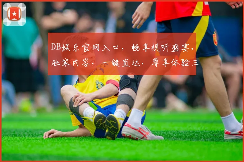 DB娱乐官网入口，畅享视听盛宴，独家内容，一键直达，尊享体验三重礼